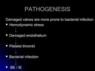 PATHOGENESISPATHOGENESIS
Damaged valves are more prone to bacterial infectionDamaged valves are more prone to bacterial infection
 Hemodynamic stressHemodynamic stress
 Damaged endotheliumDamaged endothelium
 Platelet thrombiPlatelet thrombi
 Bacterial infectionBacterial infection
 BE / IEBE / IE
 
