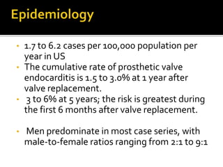 • 1.7 to 6.2 cases per 100,000 population per
year in US
• The cumulative rate of prosthetic valve
endocarditis is 1.5 to 3.0% at 1 year after
valve replacement.
• 3 to 6% at 5 years; the risk is greatest during
the first 6 months after valve replacement.
• Men predominate in most case series, with
male-to-female ratios ranging from 2:1 to 9:1
 