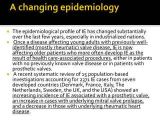  The epidemiological proﬁle of IE has changed substantially
over the last few years, especially in industrialized nations.
 Once a disease affecting young adults with previously well-
identiﬁed (mostly rheumatic) valve disease, IE is now
affecting older patients who more often develop IE as the
result of health care-associated procedures, either in patients
with no previously known valve disease or in patients with
prosthetic valves.
 A recent systematic review of 15 population-based
investigations accounting for 2371 IE cases from seven
developed countries (Denmark, France, Italy,The
Netherlands, Sweden, the UK, and the USA) showed an
increasing incidence of IE associated with a prosthetic valve,
an increase in cases with underlying mitral valve prolapse,
and a decrease in those with underlying rheumatic heart
disease.
 