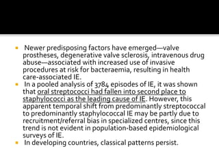  Newer predisposing factors have emerged—valve
prostheses, degenerative valve sclerosis, intravenous drug
abuse—associated with increased use of invasive
procedures at risk for bacteraemia, resulting in health
care-associated IE.
 In a pooled analysis of 3784 episodes of IE, it was shown
that oral streptococci had fallen into second place to
staphylococci as the leading cause of IE. However, this
apparent temporal shift from predominantly streptococcal
to predominantly staphylococcal IE may be partly due to
recruitment/referral bias in specialized centres, since this
trend is not evident in population-based epidemiological
surveys of IE.
 In developing countries, classical patterns persist.
 
