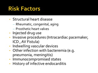• Structural heart disease
– Rheumatic, congenital, aging
– Prosthetic heart valves
• Injected drug use
• Invasive procedures (Intracardiac pacemaker,
ICD , AV Fistula)
• Indwelling vascular devices
• Other infection with bacteremia (e.g.
pneumonia, meningitis)
• Immunocompromised states
• History of infective endocarditis
 