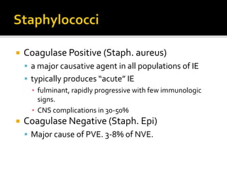  Coagulase Positive (Staph. aureus)
 a major causative agent in all populations of IE
 typically produces “acute” IE
▪ fulminant, rapidly progressive with few immunologic
signs.
▪ CNS complications in 30-50%
 Coagulase Negative (Staph. Epi)
 Major cause of PVE. 3-8% of NVE.
 