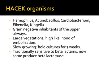 • Hemophilus, Actinobacillus, Cardiobacterium,
Eikenella, Kingella
• Gram negative inhabitants of the upper
airways.
• Large vegetations, high likelihood of
embolization.
• Slow growing: hold cultures for 3 weeks.
• Traditionally sensitive to beta lactams, now
some produce beta lactamase.
 