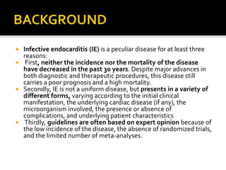  Infective endocarditis (IE) is a peculiar disease for at least three
reasons:
 First, neither the incidence nor the mortality of the disease
have decreased in the past 30 years. Despite major advances in
both diagnostic and therapeutic procedures, this disease still
carries a poor prognosis and a high mortality.
 Secondly, IE is not a uniform disease, but presents in a variety of
different forms, varying according to the initial clinical
manifestation, the underlying cardiac disease (if any), the
microorganism involved, the presence or absence of
complications, and underlying patient characteristics
 Thirdly, guidelines are often based on expert opinion because of
the low incidence of the disease, the absence of randomized trials,
and the limited number of meta-analyses.
 
