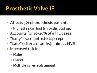  Affects 3% of prosthesis patients.
 Highest risk in first 6 months post op.
 Accounts for 10-20% of all IE cases.
 “Early” (<2 months)-Staph epi
 “Late” (after 2 months)- mimics NVE
 Increased risk in…
 Males
 Blacks
 Multiple valve replacement
 