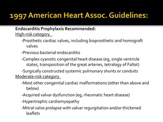 Endocarditis Prophylaxis Recommended:
High-risk category
-Prosthetic cardiac valves, including bioprosthetic and homograft
valves
-Previous bacterial endocarditis
-Complex cyanotic congenital heart disease (eg, single ventricle
states, transposition of the great arteries, tetralogy of Fallot)
-Surgically constructed systemic pulmonary shunts or conduits
Moderate-risk category
-Most other congenital cardiac malformations (other than above and
below)
-Acquired valvar dysfunction (eg, rheumatic heart disease)
-Hypertrophic cardiomyopathy
-Mitral valve prolapse with valvar regurgitation and/or thickened
leaflets
 