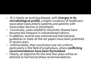  IE is clearly an evolving disease, with changes in its
microbiological proﬁle, a higher incidence of healthcare-
associated cases,elderly patients,and patients with
intracardiac devices or prostheses.
 Conversely, cases related to rheumatic disease have
become less frequent in industrialized nations.
 In addition, several new national and international
guidelines or state-of-the-art papers have been published
in recent years.
 Unfortunately, their conclusions are not uniform,
particularly in the ﬁeld of prophylaxis, where conﬂicting
recommendations have been formulated.
 Clearly, an objective for the next few years will be an
attempt to harmonize these recommendations.
 