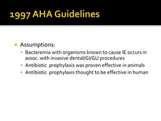  Assumptions:
 Bacteremia with organisms known to cause IE occurs in
assoc. with invasive dental/GI/GU procedures
 Antibiotic prophylaxis was proven effective in animals
 Antibiotic prophylaxis thought to be effective in human
 