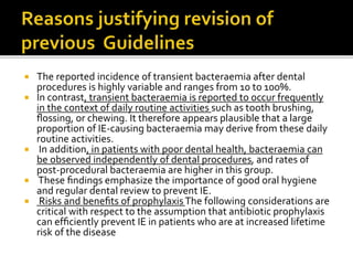  The reported incidence of transient bacteraemia after dental
procedures is highly variable and ranges from 10 to 100%.
 In contrast, transient bacteraemia is reported to occur frequently
in the context of daily routine activities such as tooth brushing,
ﬂossing, or chewing. It therefore appears plausible that a large
proportion of IE-causing bacteraemia may derive from these daily
routine activities.
 In addition, in patients with poor dental health, bacteraemia can
be observed independently of dental procedures, and rates of
post-procedural bacteraemia are higher in this group.
 These ﬁndings emphasize the importance of good oral hygiene
and regular dental review to prevent IE.
 Risks and beneﬁts of prophylaxisThe following considerations are
critical with respect to the assumption that antibiotic prophylaxis
can efﬁciently prevent IE in patients who are at increased lifetime
risk of the disease
 