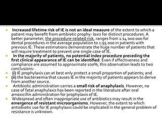 Increased lifetime risk of IE is not an ideal measure of the extent to which a
patient may beneﬁt from antibiotic prophy- laxis for distinct procedures. A
better parameter, the procedure-related risk, ranges from 1:14 000 000 for
dental procedures in the average population to 1:95 000 in patients with
previous IE.These estimations demonstrate the huge number of patients that
will require treatment to prevent one single case of IE.
 In the majority of patients, no potential index procedure preceding the
ﬁrst clinical appearance of IE can be identiﬁed. Even if effectiveness and
compliance are assumed to approximate 100%, this observation leads to two
conclusions:
 (i) IE prophylaxis can at best only protect a small proportion of patients; and
 (ii) the bacteraemia that causes IE in the majority of patients appears to derive
from another source.
 Antibiotic administration carries a small risk of anaphylaxis. However, no
case of fatal anaphylaxis has been reported in the literature after oral
amoxicillin administration for prophylaxis of IE.
 Widespread and often inappropriate use of antibiotics may result in the
emergence of resistant microorganisms. However, the extent to which
antiobiotic use for IE prophylaxis could be implicated in the general problem of
resistance is unknown.
 