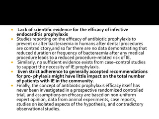  Lack of scientiﬁc evidence for the efﬁcacy of infective
endocarditis prophylaxis
 Studies reporting on the efﬁcacy of antibiotic prophylaxis to
prevent or alter bacteraemia in humans after dental procedures
are contradictory,and so far there are no data demonstrating that
reduced duration or frequency of bacteraemia after any medical
procedure leads to a reduced procedure-related risk of IE.
 Similarly, no sufﬁcient evidence exists from case–control studies
to support the necessity of IE prophylaxis.
 Even strict adherence to generally accepted recommendations
for pro- phylaxis might have little impact on the total number
of patients with IE in the community.
 Finally, the concept of antibiotic prophylaxis efﬁcacy itself has
never been investigated in a prospective randomized controlled
trial, and assumptions on efﬁcacy are based on non-uniform
expert opinion, data from animal experiments, case reports,
studies on isolated aspects of the hypothesis, and contradictory
observational studies.
 