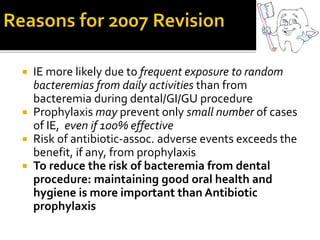  IE more likely due to frequent exposure to random
bacteremias from daily activities than from
bacteremia during dental/GI/GU procedure
 Prophylaxis may prevent only small number of cases
of IE, even if 100% effective
 Risk of antibiotic-assoc. adverse events exceeds the
benefit, if any, from prophylaxis
 To reduce the risk of bacteremia from dental
procedure: maintaining good oral health and
hygiene is more important than Antibiotic
prophylaxis
 