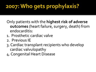 Only patients with the highest risk of adverse
outcomes (heart failure, surgery, death) from
endocarditis:
1. Prosthetic cardiac valve
2. Previous IE
3. Cardiac transplant recipients who develop
cardiac valvulopathy
4. Congenital Heart Disease
 