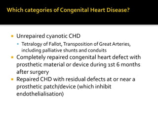  Unrepaired cyanotic CHD
 Tetralogy of Fallot,Transposition of GreatArteries,
including palliative shunts and conduits
 Completely repaired congenital heart defect with
prosthetic material or device during 1st 6 months
after surgery
 Repaired CHD with residual defects at or near a
prosthetic patch/device (which inhibit
endothelialisation)
 