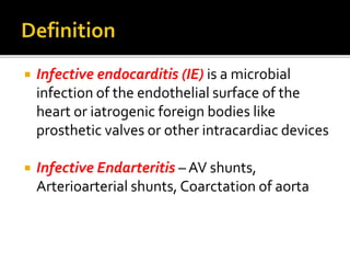  Infective endocarditis (IE) is a microbial
infection of the endothelial surface of the
heart or iatrogenic foreign bodies like
prosthetic valves or other intracardiac devices
 Infective Endarteritis – AV shunts,
Arterioarterial shunts, Coarctation of aorta
 