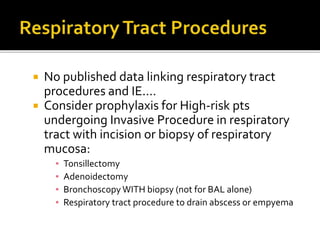 No published data linking respiratory tract
procedures and IE....
 Consider prophylaxis for High-risk pts
undergoing Invasive Procedure in respiratory
tract with incision or biopsy of respiratory
mucosa:
▪ Tonsillectomy
▪ Adenoidectomy
▪ Bronchoscopy WITH biopsy (not for BAL alone)
▪ Respiratory tract procedure to drain abscess or empyema
 