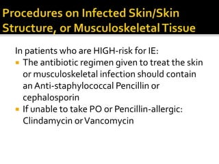 In patients who are HIGH-risk for IE:
 The antibiotic regimen given to treat the skin
or musculoskeletal infection should contain
an Anti-staphylococcal Pencillin or
cephalosporin
 If unable to take PO or Pencillin-allergic:
Clindamycin orVancomycin
 