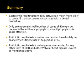  Bacteremia resulting from daily activities is much more likely
to cause IE than bacteremia associated with a dental
procedure.
 Only an extremely small number of cases of IE might be
prevented by antibiotic prophylaxis even if prophylaxis is
100% effective.
 Antibiotic prophylaxis is not recommended based solely on
an increased lifetime risk of acquisition of IE.
 Antibiotic prophylaxis is no longer recommended for any
other form of CHD and otherValvular heart disease except
as mentioned above .
 