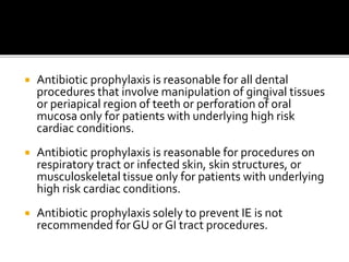  Antibiotic prophylaxis is reasonable for all dental
procedures that involve manipulation of gingival tissues
or periapical region of teeth or perforation of oral
mucosa only for patients with underlying high risk
cardiac conditions.
 Antibiotic prophylaxis is reasonable for procedures on
respiratory tract or infected skin, skin structures, or
musculoskeletal tissue only for patients with underlying
high risk cardiac conditions.
 Antibiotic prophylaxis solely to prevent IE is not
recommended for GU or GI tract procedures.
 