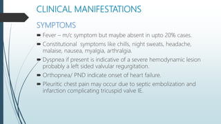 CLINICAL MANIFESTATIONS
SYMPTOMS
 Fever – m/c symptom but maybe absent in upto 20% cases.
 Constitutional symptoms like chills, night sweats, headache,
malaise, nausea, myalgia, arthralgia.
 Dyspnea if present is indicative of a severe hemodynamic lesion
probably a left sided valvular regurgitation.
 Orthopnea/ PND indicate onset of heart failure.
 Pleuritic chest pain may occur due to septic embolization and
infarction complicating tricuspid valve IE.
 