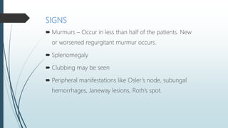 SIGNS
 Murmurs – Occur in less than half of the patients. New
or worsened regurgitant murmur occurs.
 Splenomegaly
 Clubbing may be seen
 Peripheral manifestations like Osler’s node, subungal
hemorrhages, Janeway lesions, Roth’s spot.
 