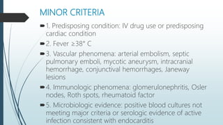 MINOR CRITERIA
1. Predisposing condition: IV drug use or predisposing
cardiac condition
2. Fever ≥38° C
3. Vascular phenomena: arterial embolism, septic
pulmonary emboli, mycotic aneurysm, intracranial
hemorrhage, conjunctival hemorrhages, Janeway
lesions
4. Immunologic phenomena: glomerulonephritis, Osler
nodes, Roth spots, rheumatoid factor
5. Microbiologic evidence: positive blood cultures not
meeting major criteria or serologic evidence of active
infection consistent with endocarditis
 