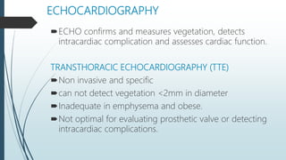 ECHOCARDIOGRAPHY
ECHO confirms and measures vegetation, detects
intracardiac complication and assesses cardiac function.
TRANSTHORACIC ECHOCARDIOGRAPHY (TTE)
Non invasive and specific
can not detect vegetation <2mm in diameter
Inadequate in emphysema and obese.
Not optimal for evaluating prosthetic valve or detecting
intracardiac complications.
 
