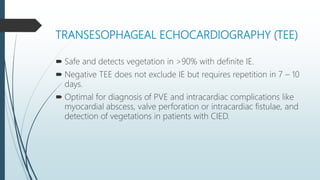TRANSESOPHAGEAL ECHOCARDIOGRAPHY (TEE)
 Safe and detects vegetation in >90% with definite IE.
 Negative TEE does not exclude IE but requires repetition in 7 – 10
days.
 Optimal for diagnosis of PVE and intracardiac complications like
myocardial abscess, valve perforation or intracardiac fistulae, and
detection of vegetations in patients with CIED.
 