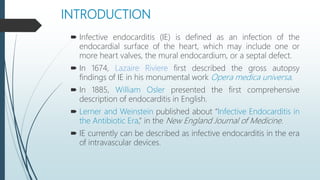 INTRODUCTION
 Infective endocarditis (IE) is defined as an infection of the
endocardial surface of the heart, which may include one or
more heart valves, the mural endocardium, or a septal defect.
 In 1674, Lazaire Riviere first described the gross autopsy
findings of IE in his monumental work Opera medica universa.
 In 1885, William Osler presented the first comprehensive
description of endocarditis in English.
 Lerner and Weinstein published about “Infective Endocarditis in
the Antibiotic Era,” in the New England Journal of Medicine.
 IE currently can be described as infective endocarditis in the era
of intravascular devices.
 