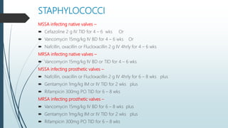 STAPHYLOCOCCI
MSSA infecting native valves –
 Cefazoline 2 g IV TID for 4 – 6 wks Or
 Vancomycin 15mg/kg IV BD for 4 – 6 wks Or
 Nafcillin, oxacillin or Flucloxacillin 2 g IV 4hrly for 4 – 6 wks
MRSA infecting native valves –
 Vancomycin 15mg/kg IV BD or TID for 4 – 6 wks
MSSA infecting prosthetic valves –
 Nafcillin, oxacillin or Flucloxacillin 2 g IV 4hrly for 6 – 8 wks plus
 Gentamycin 1mg/kg IM or IV TID for 2 wks plus
 Rifampicin 300mg PO TID for 6 – 8 wks
MRSA infecting prosthetic valves –
 Vancomycin 15mg/kg IV BD for 6 – 8 wks plus
 Gentamycin 1mg/kg IM or IV TID for 2 wks plus
 Rifampicin 300mg PO TID for 6 – 8 wks
 
