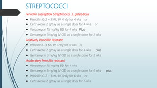 STREPTOCOCCI
Penicillin susceptible Streptococci, S. gallolyticus
 Penicillin G 2 – 3 MU IV 4hrly for 4 wks or
 Ceftriaxone 2 g/day as a single dose for 4 wks or
 Vancomycin 15 mg/kg BD for 4 wks Plus
 Gentamycin 3mg/kg IV OD as a single dose for 2 wks
Relatively Penicilllin resistant
 Penicillin G 4 MU IV 4hrly for 4 wks or
 Ceftriaxone 2 g/day as a single dose for 4 wks plus
 Gentamycin 3mg/kg IV OD as a single dose for 2 wks
Moderately Penicillin resistant
 Vancomycin 15 mg/kg BD for 4 wks
 Gentamycin 3mg/kg IV OD as a single dose for 6 wks plus
 Penicillin G 2 – 3 MU IV 4hrly for 6 wks or
 Ceftriaxone 2 g/day as a single dose for 6 wks
 
