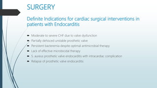 SURGERY
Definite Indications for cardiac surgical interventions in
patients with Endocarditis
 Moderate to severe CHF due to valve dysfunction
 Partially dehisced unstable prosthetic valve
 Persistent bacteremia despite optimal antimicrobial therapy
 Lack of effective microbicidal therapy
 S. aureus prosthetic valve endocarditis with intracardiac complication
 Relapse of prosthetic valve endocarditis
 