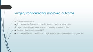 Surgery considered for improved outcome
 Perivalvular extension
 Poor responsive S.aureus endocarditis involving aortic or mitral valve
 Large (>10mm) hypermobile vegetation with high risk of embolism
 Persistent fever in culture –ve NVE
 Poor responsive endocarditis due to high antibiotic resistant Enterococci or gram –ve
 