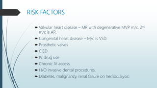 RISK FACTORS
 Valvular heart disease – MR with degenerative MVP m/c, 2nd
m/c is AR.
 Congenital heart disease – M/c is VSD.
 Prosthetic valves
 CIED
 IV drug use
 Chronic IV access
 H/O invasive dental procedures.
 Diabetes, malignancy, renal failure on hemodialysis.
 