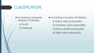 CLASSIFICATION
 According to temporal
evolution of disease,
a) Acute
b) Subacute
 According to location of infection
a) Native valve endocarditis
b) Prosthetic valve endocarditis
c) Device related endocarditis
d) Right sided endocarditis
 