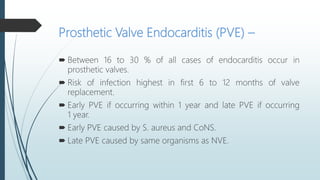 Prosthetic Valve Endocarditis (PVE) –
 Between 16 to 30 % of all cases of endocarditis occur in
prosthetic valves.
 Risk of infection highest in first 6 to 12 months of valve
replacement.
 Early PVE if occurring within 1 year and late PVE if occurring
1 year.
 Early PVE caused by S. aureus and CoNS.
 Late PVE caused by same organisms as NVE.
 