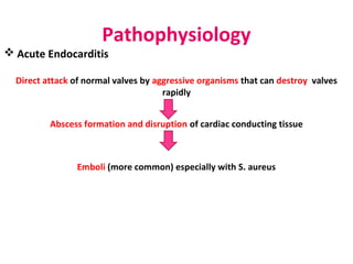 Pathophysiology
 Acute Endocarditis
Direct attack of normal valves by aggressive organisms that can destroy valves
rapidly
Abscess formation and disruption of cardiac conducting tissue
Emboli (more common) especially with S. aureus
 