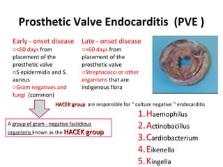 Early - onset disease
o<60 days from
placement of the
prosthetic valve
oS epidermidis and S.
aureus
oGram negatives and
fungi (common)
Late - onset disease
o>60 days from
placement of the
prosthetic valve
oStreptococci or other
organisms that are
indigenous flora
A group of gram - negative fastidious
organisms known as the HACEK groupHACEK group
1.Haemophilus
2.Actinobacillus
3.Cardiobacterium
4.Eikenella
5.Kingella
HACEK groupHACEK group are responsible for '' culture negative '' endocarditis
Prosthetic Valve Endocarditis (PVE )
 