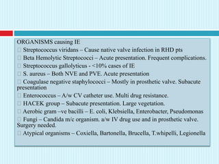 ORGANISMS causing IE
Streptococcus viridans – Cause native valve infection in RHD pts
Beta Hemolytic Streptococci – Acute presentation. Frequent complications.
Streptococcus gallolyticus - <10% cases of IE
S. aureus – Both NVE and PVE. Acute presentation
Coagulase negative staphylococci – Mostly in prosthetic valve. Subacute
presentation
Enterococcus – A/w CV catheter use. Multi drug resistance.
HACEK group – Subacute presentation. Large vegetation.
Aerobic gram –ve bacilli – E. coli, Klebsiella, Enterobacter, Pseudomonas
Fungi – Candida m/c organism. a/w IV drug use and in prosthetic valve.
Surgery needed.
Atypical organisms – Coxiella, Bartonella, Brucella, T.whipelli, Legionella
 