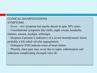 CLINICAL MANIFESTATIONS
SYMPTOMS
Fever – m/c symptom but maybe absent in upto 20% cases.
Constitutional symptoms like chills, night sweats, headache,
malaise, nausea, myalgia, arthralgia.
Dyspnea if present is indicative of a severe hemodynamic lesion
probably a left sided valvular regurgitation.
Orthopnea/ PND indicate onset of heart failure.
Pleuritic chest pain may occur due to septic embolization and
infarction complicating tricuspid valve IE.
 