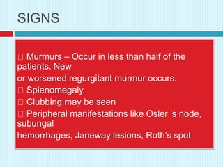 SIGNS
Murmurs – Occur in less than half of the
patients. New
or worsened regurgitant murmur occurs.
Splenomegaly
Clubbing may be seen
Peripheral manifestations like Osler ’s node,
subungal
hemorrhages, Janeway lesions, Roth’s spot.
 