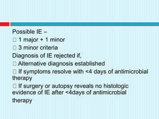 Possible IE –
1 major + 1 minor
3 minor criteria
Diagnosis of IE rejected if,
Alternative diagnosis established
If symptoms resolve with <4 days of antimicrobial
therapy
If surgery or autopsy reveals no histologic
evidence of IE after <4days of antimicrobial
therapy
 
