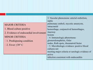 MAJOR CRITERIA
1. Blood culture positive
2. Evidence of endocardial involvement
MINOR CRITERIA
1. Predisposing condition
2. Fever ≥38° C
3. Vascular phenomena: arterial embolism,
septic
pulmonary emboli, mycotic aneurysm,
intracranial
hemorrhage, conjunctival hemorrhages,
Janeway
lesions
4. Immunologic phenomena:
glomerulonephritis, Osler
nodes, Roth spots, rheumatoid factor
5. Microbiologic evidence: positive blood
cultures not
meeting major criteria or serologic evidence of
active
infection consistent with endocarditis
 