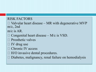 RISK FACTORS
Valvular heart disease – MR with degenerative MVP
m/c, 2nd
m/c is AR.
Congenital heart disease – M/c is VSD.
Prosthetic valves
IV drug use
Chronic IV access
H/O invasive dental procedures.
Diabetes, malignancy, renal failure on hemodialysis
 