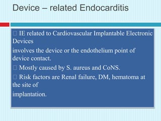 Device – related Endocarditis
IE related to Cardiovascular Implantable Electronic
Devices
involves the device or the endothelium point of
device contact.
Mostly caused by S. aureus and CoNS.
Risk factors are Renal failure, DM, hematoma at
the site of
implantation.
 