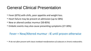 General Clinical Presentation
• Fever (87%) with chills, poor appetite and weight loss.
• Heart failure may be present at admission (up to 58%)
• New or altered cardiac murmur (50-85%)
• Embolic events may also cause presenting symptoms (27-30%)
Fever + New/Altered murmur : IE until proven otherwise
• Pt do not often present with classic textbook manifestations of subacute or chronic endocarditis.
 