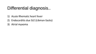 Differential diagnosis..
1) Acute Rhematic heart fever
2) Endocarditis due SLE (Libman-Sacks)
3) Atrial myxoma
 