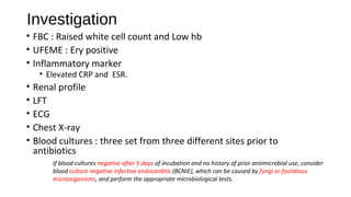 Investigation
• FBC : Raised white cell count and Low hb
• UFEME : Ery positive
• Inflammatory marker
• Elevated CRP and ESR.
• Renal profile
• LFT
• ECG
• Chest X-ray
• Blood cultures : three set from three different sites prior to
antibiotics
If blood cultures negative after 5 days of incubation and no history of prior antimicrobial use, consider
blood culture negative infective endocarditis (BCNIE), which can be caused by fungi or fastidious
microorganisms, and perform the appropriate microbiological tests.
 