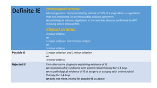 Definite IE Pathological criteria:
Microorganisms demonstrated by culture or HPE of a vegetation, a vegetation
that has embolised, or an intracardiac abscess specimen;
or pathological lesions; vegetation or intracardiac abscess confirmed by HPE
showing active endocarditis
Clinical criteria:
2 major criteria
or
1 major criterion and 3 minor criteria
or
5 minor criteria
Possible IE 1 major criterion and 1 minor criterion
or
3 minor criteria
Rejected IE Firm alternative diagnosis explaining evidence of IE
or resolution of IE syndrome with antimicrobial therapy for ≤ 4 days
or no pathological evidence of IE at surgery or autopsy with antimicrobial
therapy for ≤ 4 days
or does not meet criteria for possible IE as above
 