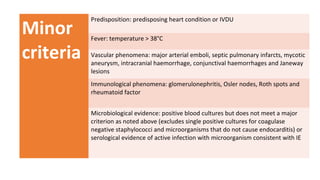 Minor
criteria
Predisposition: predisposing heart condition or IVDU
Fever: temperature > 38°C
Vascular phenomena: major arterial emboli, septic pulmonary infarcts, mycotic
aneurysm, intracranial haemorrhage, conjunctival haemorrhages and Janeway
lesions
Immunological phenomena: glomerulonephritis, Osler nodes, Roth spots and
rheumatoid factor
Microbiological evidence: positive blood cultures but does not meet a major
criterion as noted above (excludes single positive cultures for coagulase
negative staphylococci and microorganisms that do not cause endocarditis) or
serological evidence of active infection with microorganism consistent with IE
 